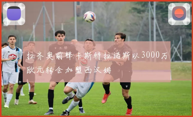 拉齐奥前锋卡斯特拉诺斯以3000万欧元转会加盟西汉姆