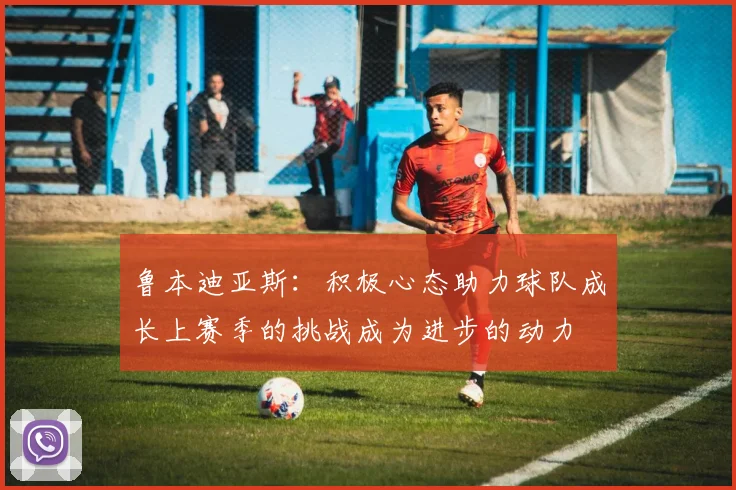 鲁本迪亚斯：积极心态助力球队成长上赛季的挑战成为进步的动力