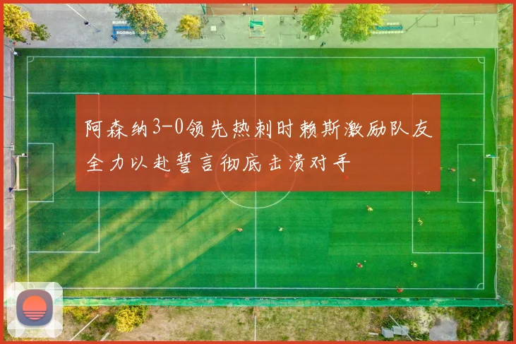 阿森纳3-0领先热刺时赖斯激励队友全力以赴誓言彻底击溃对手