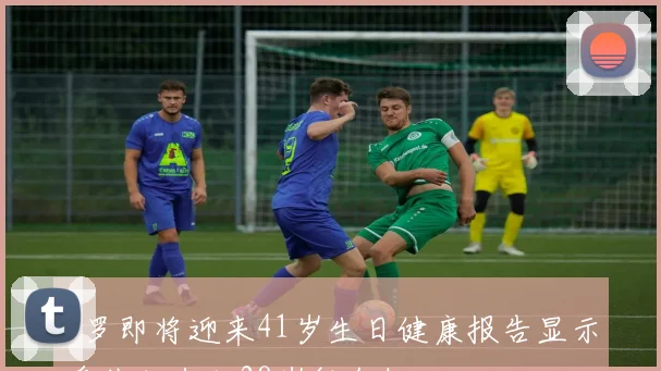 C罗即将迎来41岁生日健康报告显示身体状态如28岁般年轻
