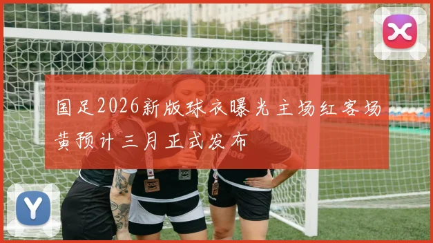 国足2026新版球衣曝光主场红客场黄预计三月正式发布