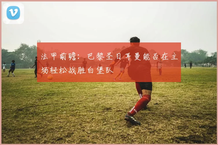 法甲前瞻：巴黎圣日耳曼能否在主场轻松战胜白堡队