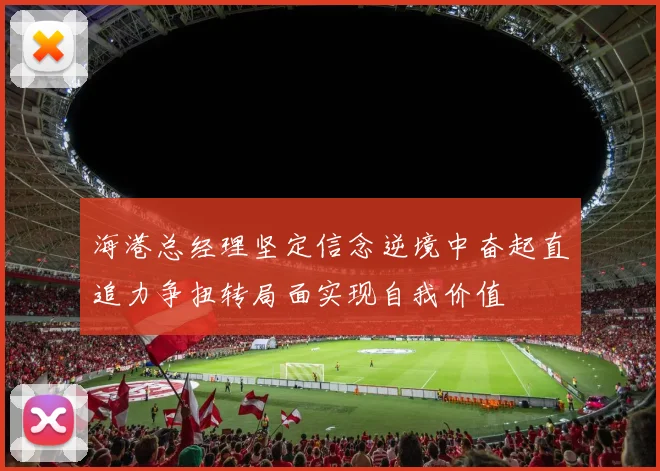 海港总经理坚定信念逆境中奋起直追力争扭转局面实现自我价值