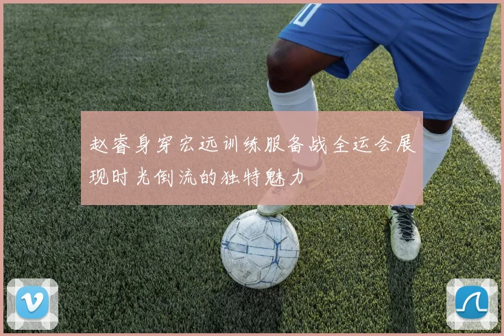 赵睿身穿宏远训练服备战全运会展现时光倒流的独特魅力