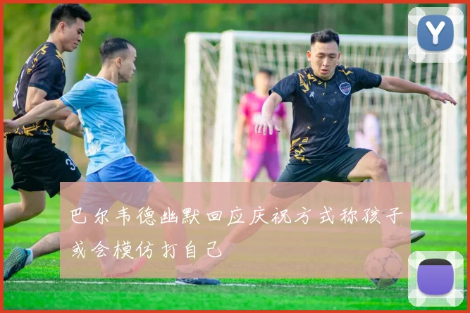 巴尔韦德幽默回应庆祝方式称孩子或会模仿打自己