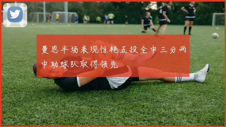 曼恩半场表现惊艳五投全中三分两中助球队取得领先