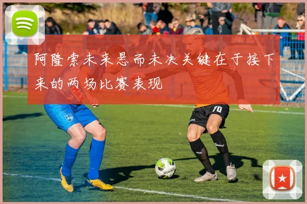 阿隆索未来悬而未决关键在于接下来的两场比赛表现
