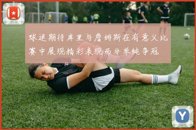 球迷期待库里与詹姆斯在有意义比赛中展现精彩表现而非单纯争冠