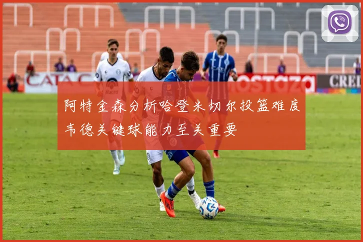 阿特金森分析哈登米切尔投篮难度韦德关键球能力至关重要
