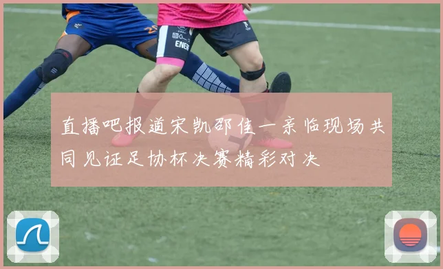 直播吧报道宋凯邵佳一亲临现场共同见证足协杯决赛精彩对决
