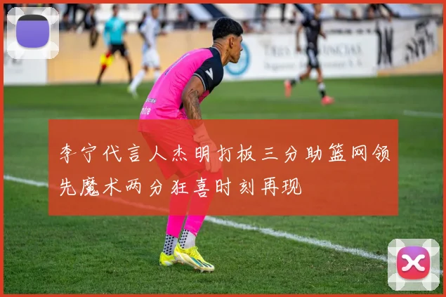 李宁代言人杰明打板三分助篮网领先魔术两分狂喜时刻再现