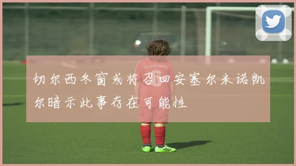切尔西冬窗或将召回安塞尔米诺凯尔暗示此事存在可能性