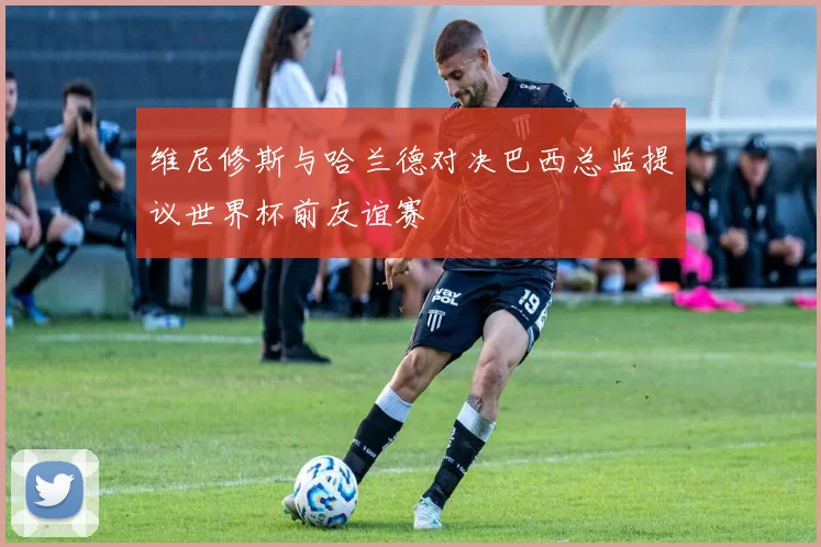 维尼修斯与哈兰德对决巴西总监提议世界杯前友谊赛