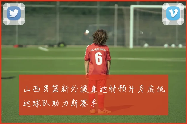 山西男篮新外援康迪特预计月底抵达球队助力新赛季