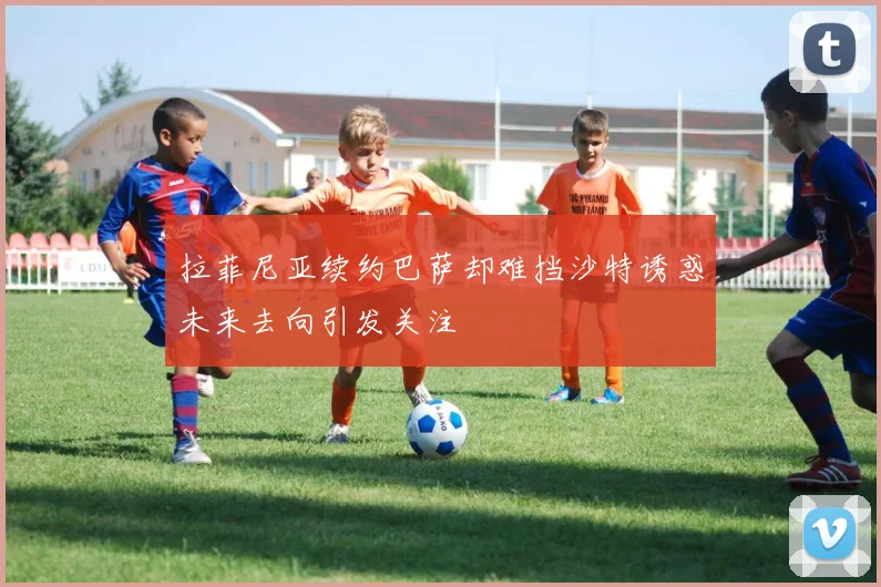拉菲尼亚续约巴萨却难挡沙特诱惑未来去向引发关注