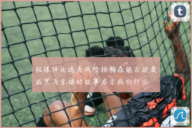 拓媒评论选秀风险杨瀚森能否逆袭成黑马乐福的故事启示我们什么