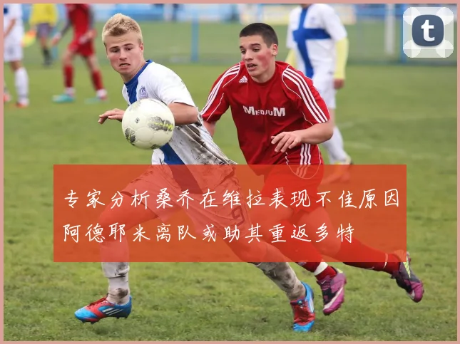 专家分析桑乔在维拉表现不佳原因阿德耶米离队或助其重返多特