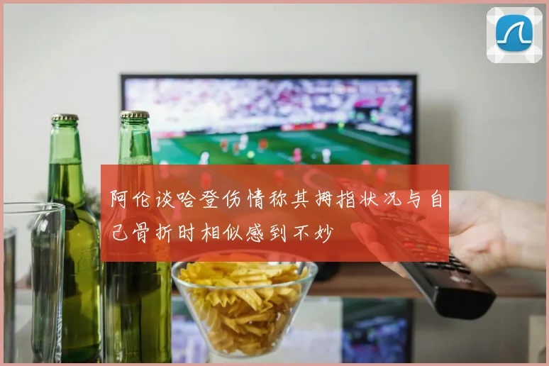 阿伦谈哈登伤情称其拇指状况与自己骨折时相似感到不妙