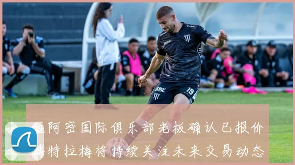 迈阿密国际俱乐部老板确认已报价博特拉梅将持续关注未来交易动态
