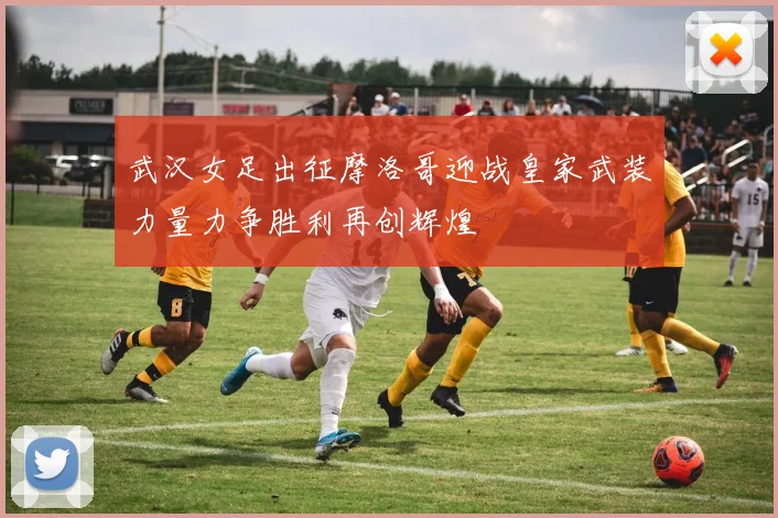 武汉女足出征摩洛哥迎战皇家武装力量力争胜利再创辉煌