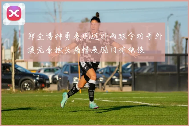 郭全博神勇表现连扑两球令对手外援无奈抱头痛惜展现门将绝技