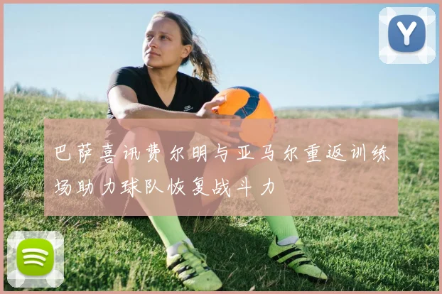 巴萨喜讯费尔明与亚马尔重返训练场助力球队恢复战斗力