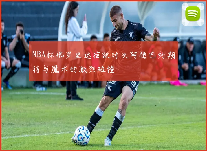 NBA杯佛罗里达宿敌对决阿德巴约期待与魔术的激烈碰撞