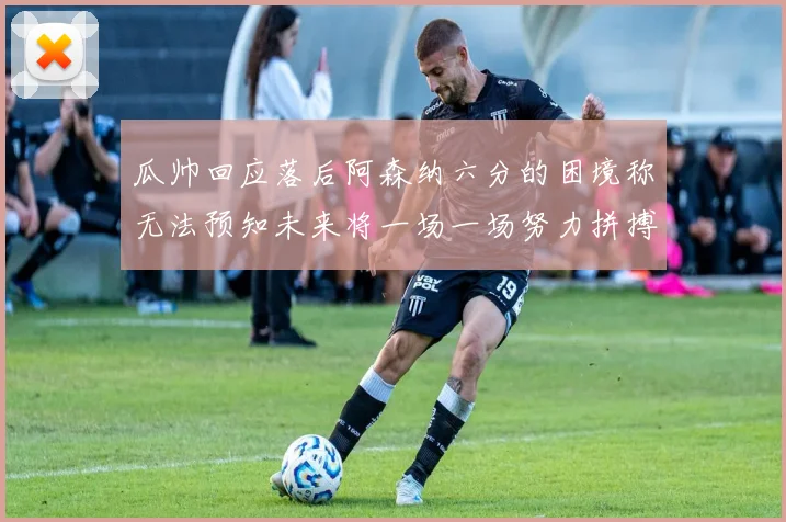 瓜帅回应落后阿森纳六分的困境称无法预知未来将一场一场努力拼搏