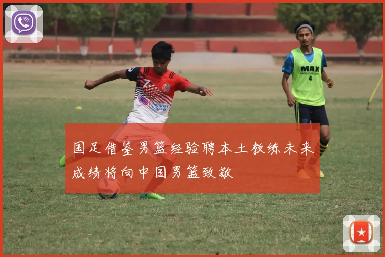 国足借鉴男篮经验聘本土教练未来成绩将向中国男篮致敬