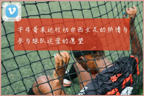 字母哥表达对切尔西女足的热情与参与球队运营的愿望
