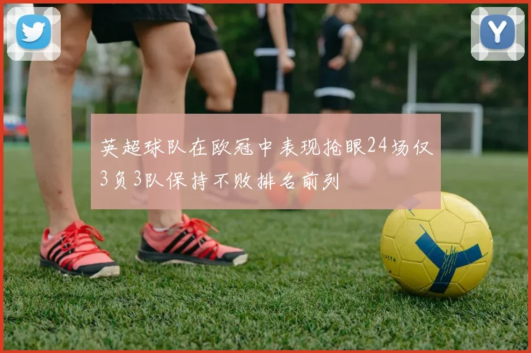 英超球队在欧冠中表现抢眼24场仅3负3队保持不败排名前列