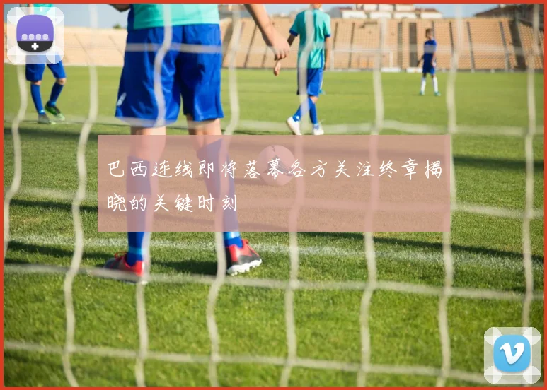 巴西连线即将落幕各方关注终章揭晓的关键时刻