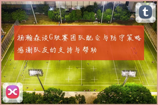 杨瀚森谈G联赛团队配合与防守策略感谢队友的支持与帮助