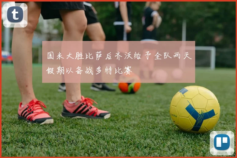 国米大胜比萨后齐沃给予全队两天假期以备战多特比赛