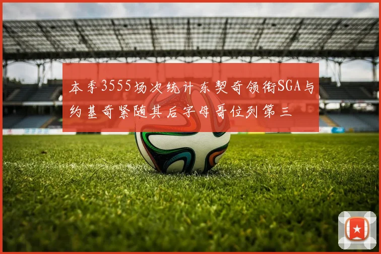 本季3555场次统计东契奇领衔SGA与约基奇紧随其后字母哥位列第三