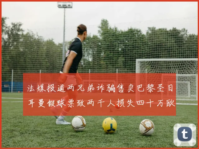 法媒报道两兄弟诈骗售卖巴黎圣日耳曼假球票致两千人损失四十万欧元