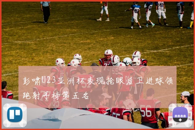 彭啸U23亚洲杯表现抢眼后卫进球领跑射手榜第五名